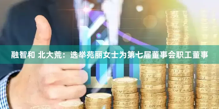 融智和 北大荒：选举苑丽女士为第七届董事会职工董事