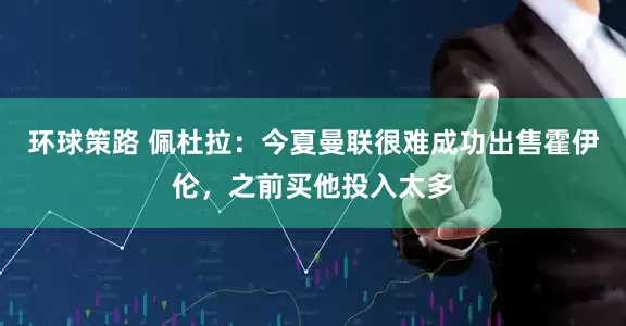 环球策路 佩杜拉：今夏曼联很难成功出售霍伊伦，之前买他投入太多