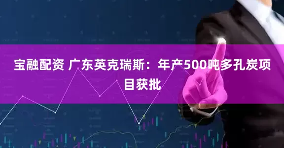 宝融配资 广东英克瑞斯：年产500吨多孔炭项目获批