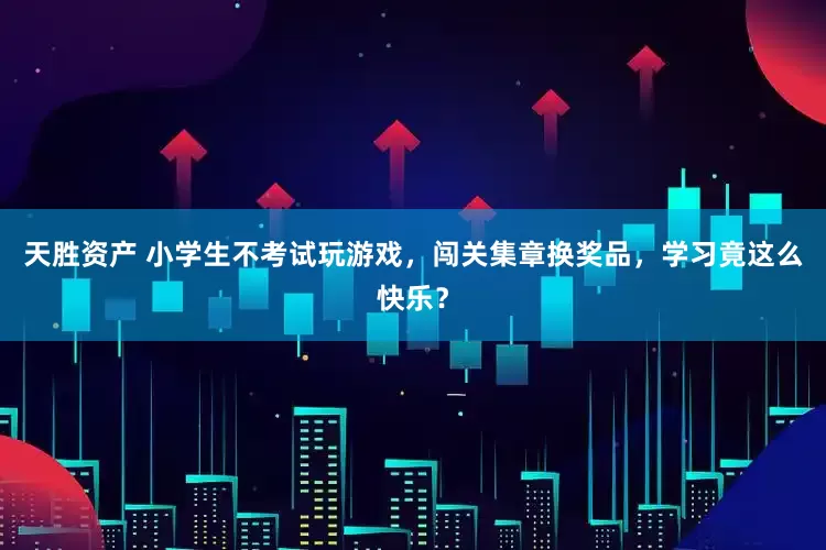 天胜资产 小学生不考试玩游戏，闯关集章换奖品，学习竟这么快乐？