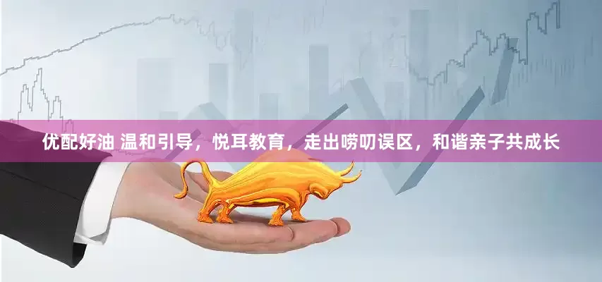 优配好油 温和引导，悦耳教育，走出唠叨误区，和谐亲子共成长