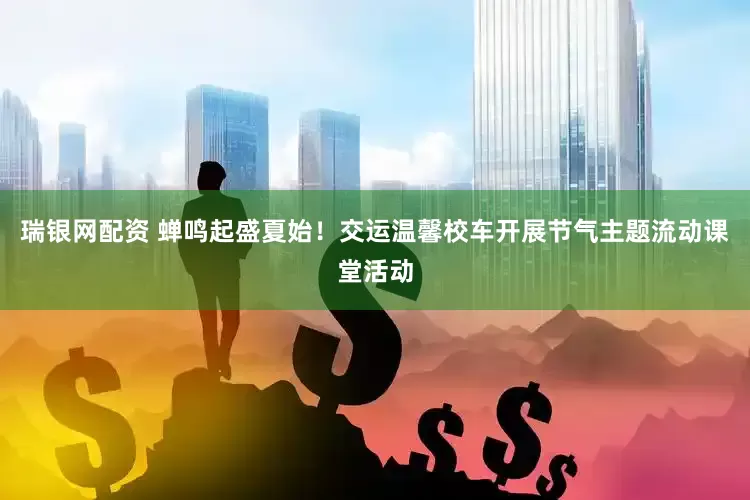 瑞银网配资 蝉鸣起盛夏始！交运温馨校车开展节气主题流动课堂活动