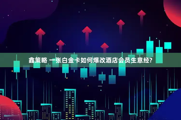 鑫策略 一张白金卡如何爆改酒店会员生意经?