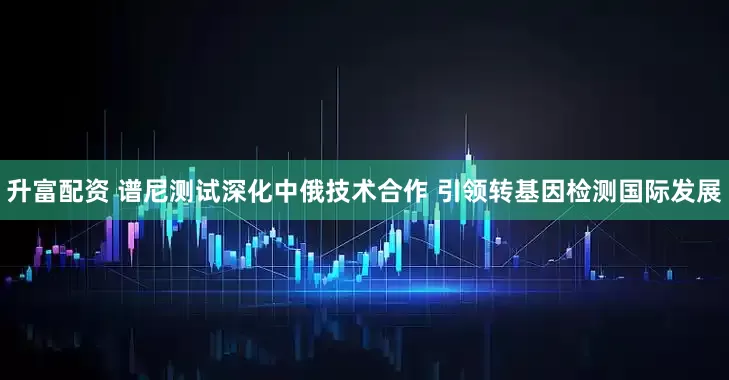 升富配资 谱尼测试深化中俄技术合作 引领转基因检测国际发展