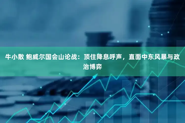 牛小散 鲍威尔国会山论战：顶住降息呼声，直面中东风暴与政治博弈
