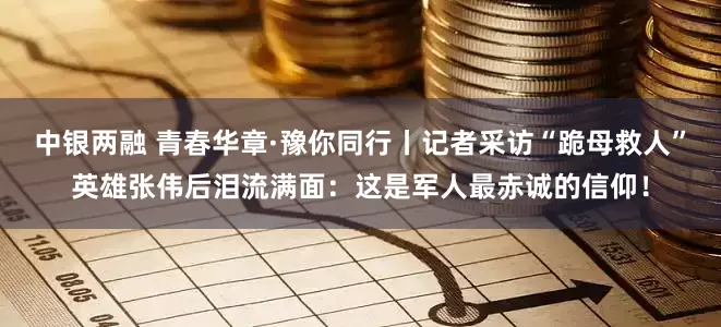 中银两融 青春华章·豫你同行丨记者采访“跪母救人”英雄张伟后泪流满面：这是军人最赤诚的信仰！