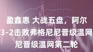 盈鑫惠 大战五盘，阿尔卡拉斯3-2击败弗格尼尼晋级温网第二轮