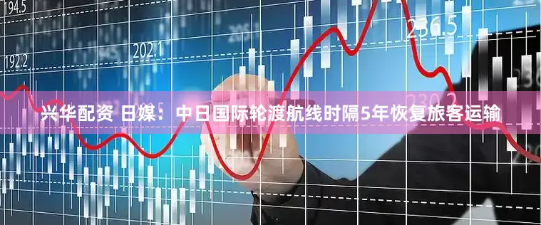 兴华配资 日媒：中日国际轮渡航线时隔5年恢复旅客运输