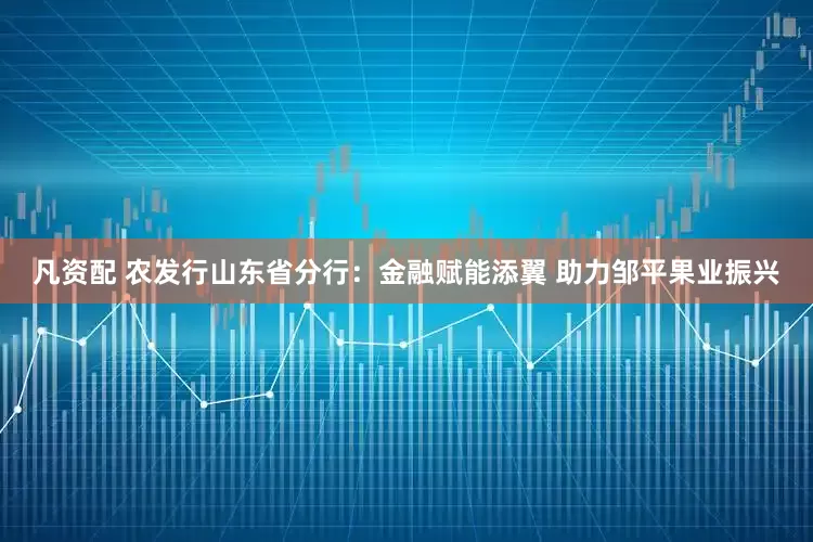 凡资配 农发行山东省分行：金融赋能添翼 助力邹平果业振兴