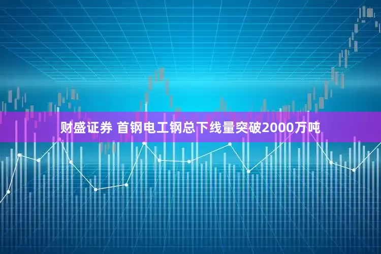 财盛证券 首钢电工钢总下线量突破2000万吨