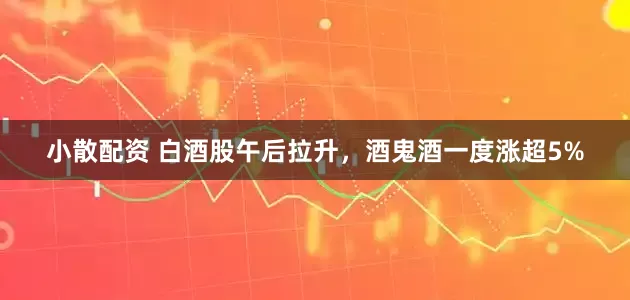 小散配资 白酒股午后拉升，酒鬼酒一度涨超5%