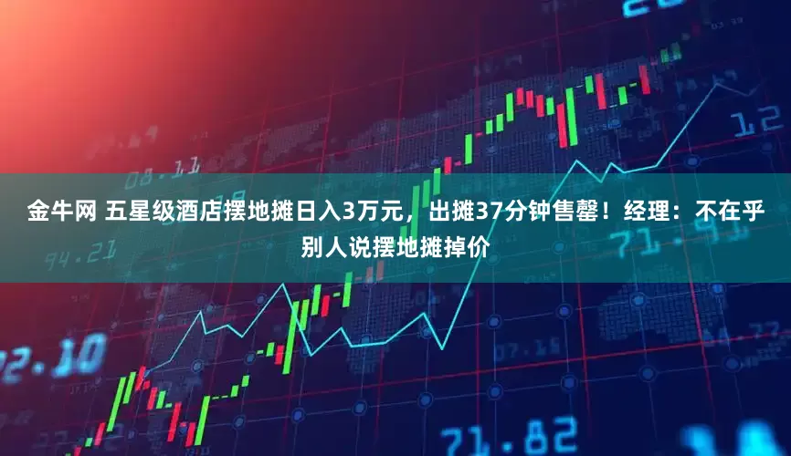 金牛网 五星级酒店摆地摊日入3万元，出摊37分钟售罄！经理：不在乎别人说摆地摊掉价