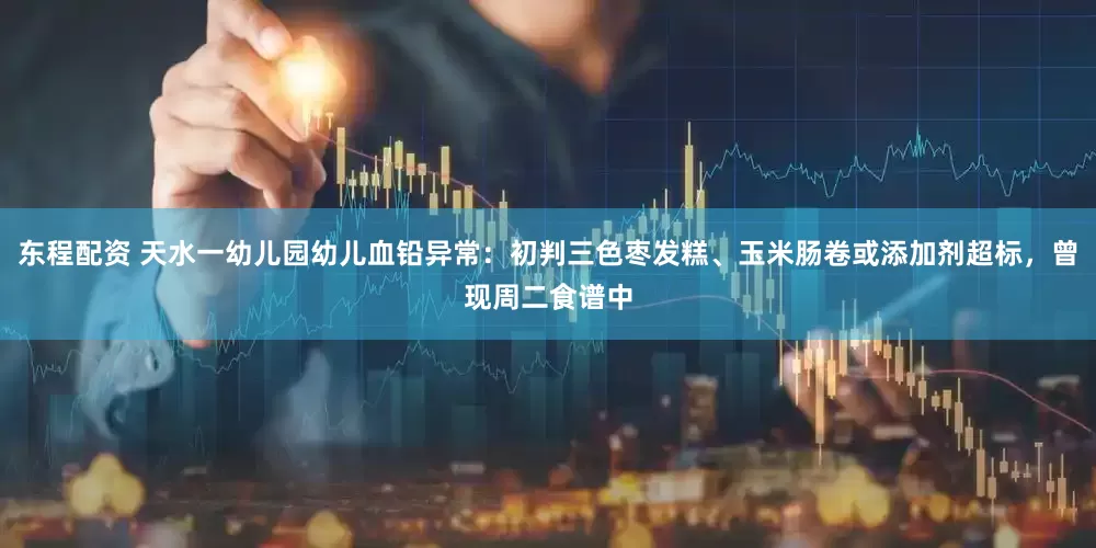 东程配资 天水一幼儿园幼儿血铅异常：初判三色枣发糕、玉米肠卷或添加剂超标，曾现周二食谱中