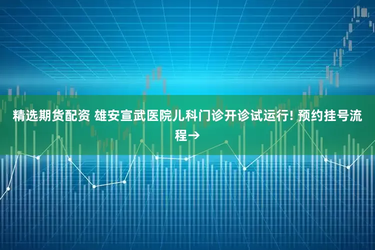 精选期货配资 雄安宣武医院儿科门诊开诊试运行! 预约挂号流程→