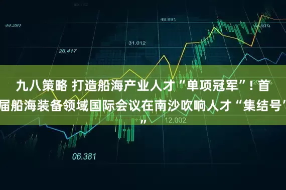 九八策略 打造船海产业人才“单项冠军”! 首届船海装备领域国际会议在南沙吹响人才“集结号”