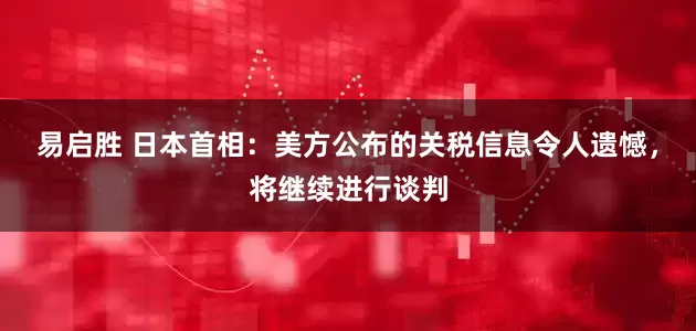 易启胜 日本首相：美方公布的关税信息令人遗憾，将继续进行谈判