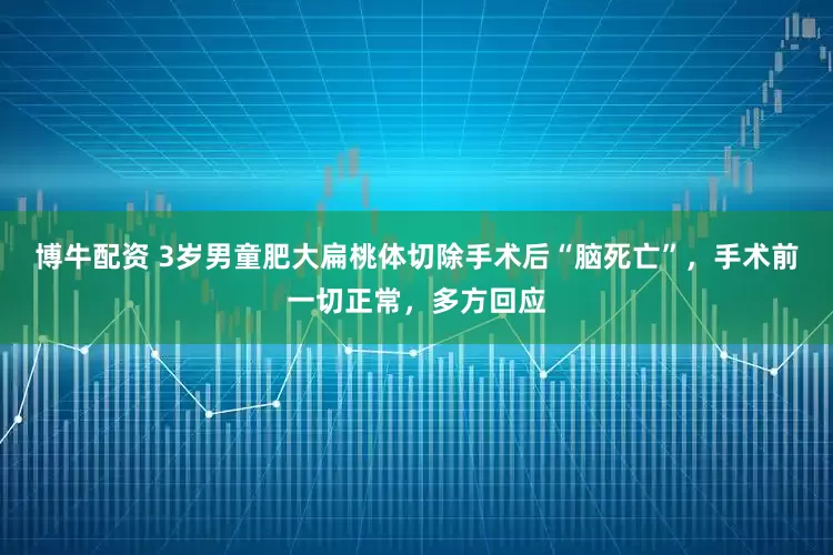 博牛配资 3岁男童肥大扁桃体切除手术后“脑死亡”，手术前一切正常，多方回应