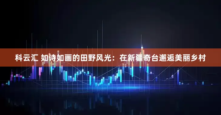 科云汇 如诗如画的田野风光：在新疆奇台邂逅美丽乡村