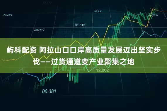 屿科配资 阿拉山口口岸高质量发展迈出坚实步伐——过货通道变产业聚集之地