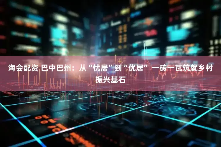 海会配资 巴中巴州：从“忧居”到“优居” 一砖一瓦筑就乡村振兴基石