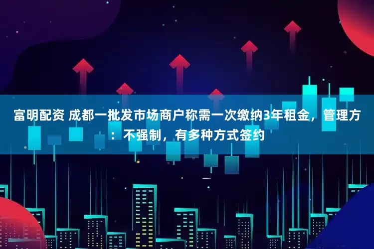 富明配资 成都一批发市场商户称需一次缴纳3年租金，管理方：不强制，有多种方式签约