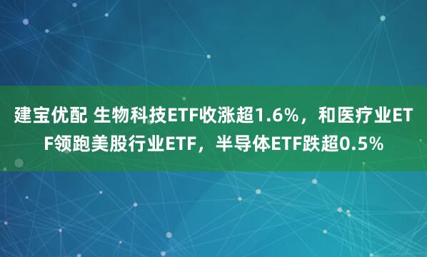 建宝优配 生物科技ETF收涨超1.6%，和医疗业ETF领跑美股行业ETF，半导体ETF跌超0.5%