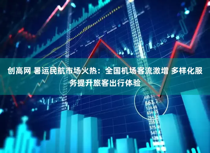 创高网 暑运民航市场火热：全国机场客流激增 多样化服务提升旅客出行体验