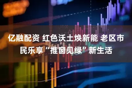 亿融配资 红色沃土焕新能 老区市民乐享“推窗见绿”新生活