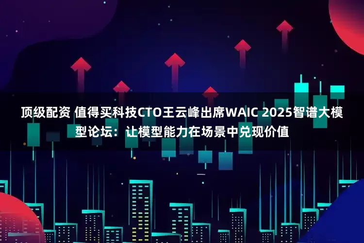 顶级配资 值得买科技CTO王云峰出席WAIC 2025智谱大模型论坛：让模型能力在场景中兑现价值