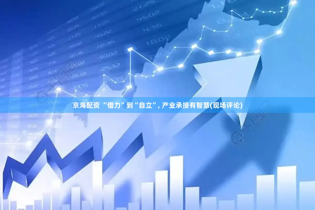 京海配资 “借力”到“自立”, 产业承接有智慧(现场评论)