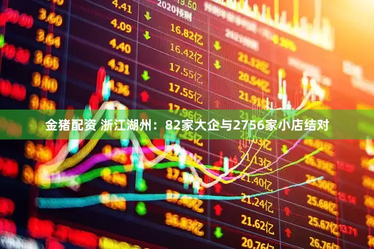 金猪配资 浙江湖州：82家大企与2756家小店结对
