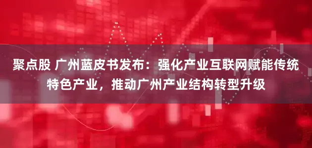 聚点股 广州蓝皮书发布：强化产业互联网赋能传统特色产业，推动广州产业结构转型升级
