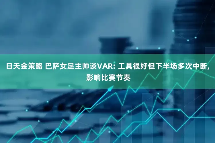 日天金策略 巴萨女足主帅谈VAR: 工具很好但下半场多次中断, 影响比赛节奏