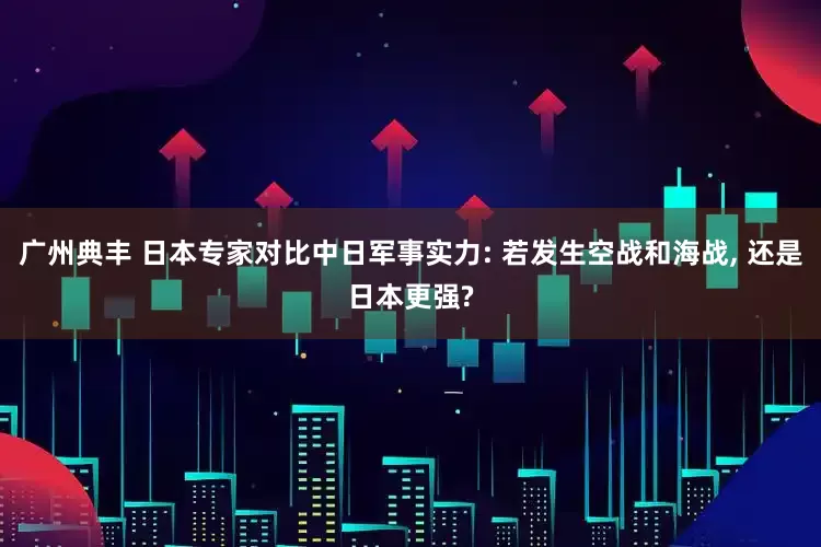 广州典丰 日本专家对比中日军事实力: 若发生空战和海战, 还是日本更强?