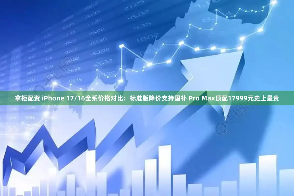 拿柜配资 iPhone 17/16全系价格对比：标准版降价支持国补 Pro Max顶配17999元史上最贵