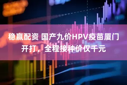 稳赢配资 国产九价HPV疫苗厦门开打，全程接种价仅千元