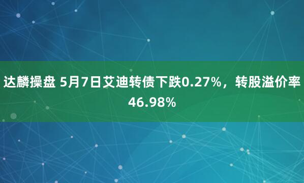 达麟操盘 5月7日艾迪转债下跌0.27%，转股溢价率46.98%