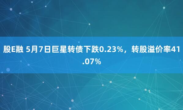 股E融 5月7日巨星转债下跌0.23%，转股溢价率41.07%