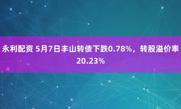 永利配资 5月7日丰山转债下跌0.78%，转股溢价率20.23%
