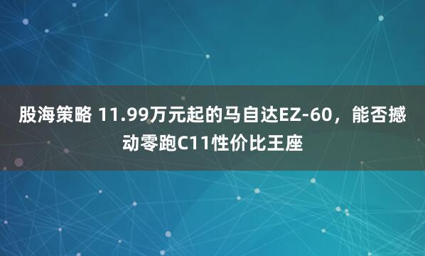 股海策略 11.99万元起的马自达EZ-60,能否撼动零跑C11性价比王座