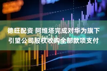 德旺配资 阿维塔完成对华为旗下引望公司股权收购全部款项支付