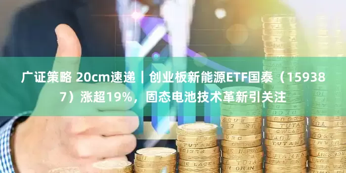 广证策略 20cm速递｜创业板新能源ETF国泰（159387）涨超19%，固态电池技术革新引关注