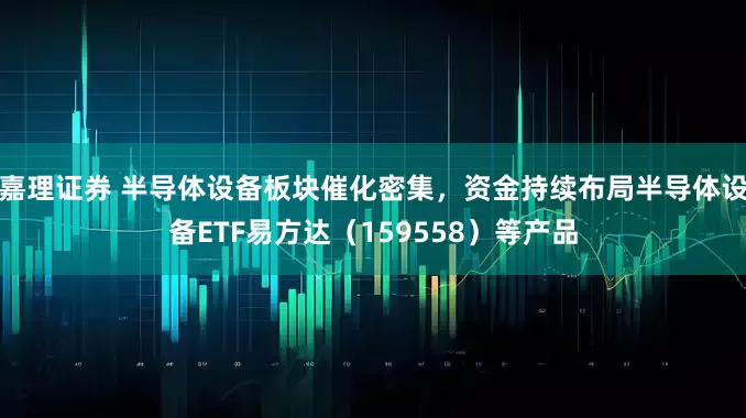 嘉理证券 半导体设备板块催化密集，资金持续布局半导体设备ETF易方达（159558）等产品