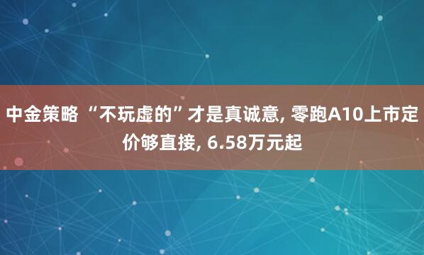 中金策略 “不玩虚的”才是真诚意, 零跑A10上市定价够直接, 6.58万元起