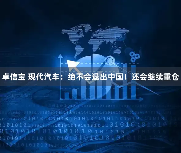 卓信宝 现代汽车：绝不会退出中国！还会继续重仓