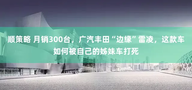顺策略 月销300台，广汽丰田“边缘”雷凌，这款车如何被自己的姊妹车打死