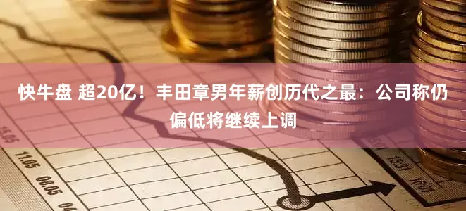 快牛盘 超20亿！丰田章男年薪创历代之最：公司称仍偏低将继续上调