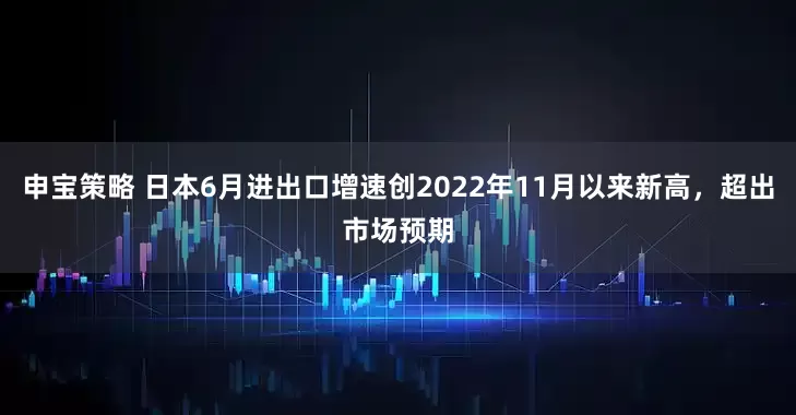 申宝策略 日本6月进出口增速创2022年11月以来新高，超出市场预期