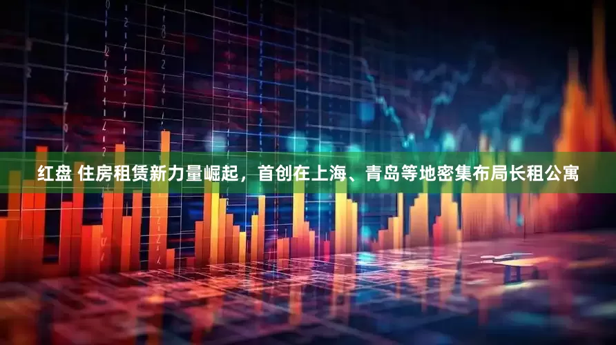 红盘 住房租赁新力量崛起，首创在上海、青岛等地密集布局长租公寓
